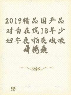 2019精品国产品对白在线18年少妇午夜啪爽嗷嗷叫视频