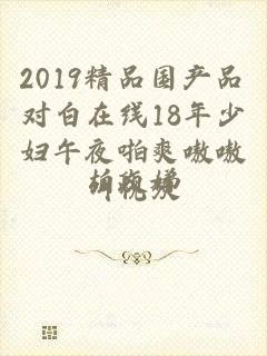 2019精品国产品对白在线18年少妇午夜啪爽嗷嗷叫视频