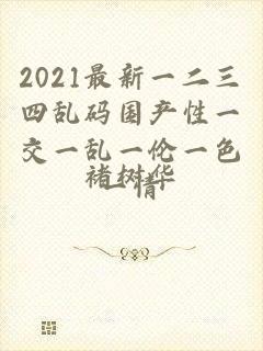 2021最新一二三四乱码国产性一交一乱一伦一色一情