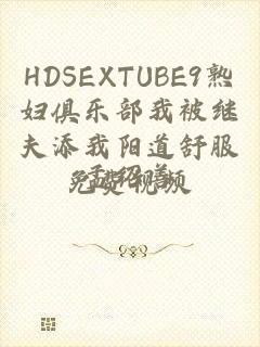 HDSEXTUBE9熟妇俱乐部我被继夫添我阳道舒服免费视频