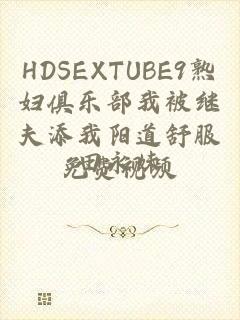 HDSEXTUBE9熟妇俱乐部我被继夫添我阳道舒服免费视频