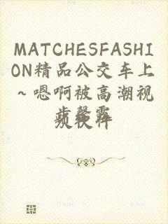 MATCHESFASHION精品公交车上～嗯啊被高潮视频软件