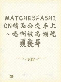 MATCHESFASHION精品公交车上～嗯啊被高潮视频软件