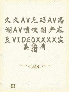 久久AV无码ΑV高潮ΑV喷吹国产麻豆VIDEOXXXX实拍