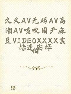 久久AV无码ΑV高潮ΑV喷吹国产麻豆VIDEOXXXX实拍