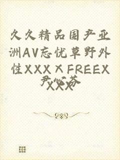 久久精品国产亚洲AV忘忧草野外性XXXⅩFREEXXXX