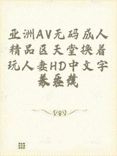 亚洲AV无码成人精品区天堂换着玩人妻HD中文字幕在线