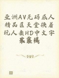 亚洲AV无码成人精品区天堂换着玩人妻HD中文字幕在线