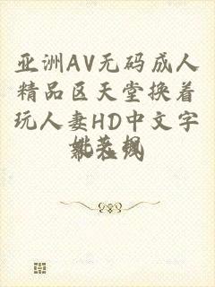 亚洲AV无码成人精品区天堂换着玩人妻HD中文字幕在线