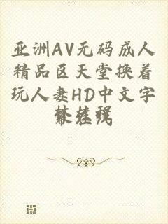 亚洲AV无码成人精品区天堂换着玩人妻HD中文字幕在线