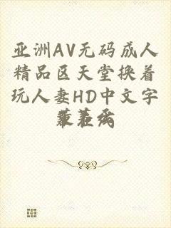 亚洲AV无码成人精品区天堂换着玩人妻HD中文字幕在线