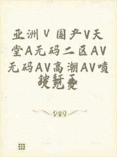 亚洲Ⅴ国产V天堂A无码二区AV无码AV高潮AV喷吹免费