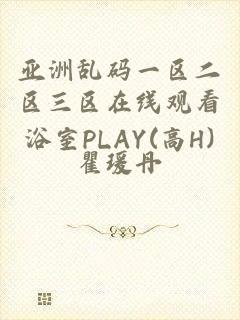 亚洲乱码一区二区三区在线观看浴室PLAY(高H)