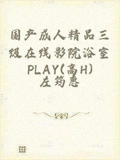 国产成人精品三级在线影院浴室PLAY(高H)