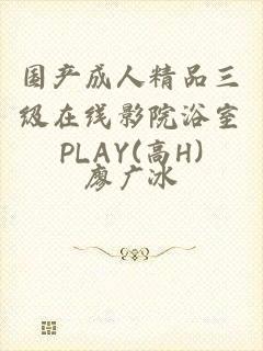 国产成人精品三级在线影院浴室PLAY(高H)