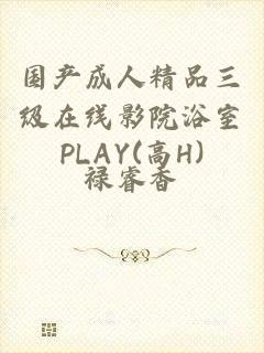 国产成人精品三级在线影院浴室PLAY(高H)