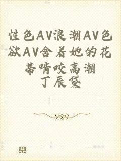 性色AV浪潮AV色欲AV含着她的花蒂啃咬高潮