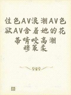 性色AV浪潮AV色欲AV含着她的花蒂啃咬高潮