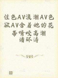 性色AV浪潮AV色欲AV含着她的花蒂啃咬高潮