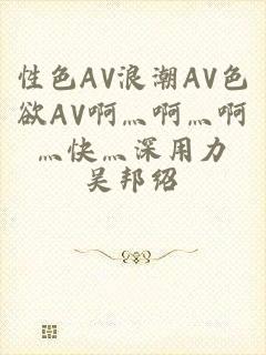 性色AV浪潮AV色欲AV啊灬啊灬啊灬快灬深用力