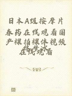 日本A级按摩片春药在线观看国产裸拍裸体视频在线观看