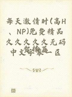 每天激情时(高H、NP)免费精品久久久久久无码中文字幕一区