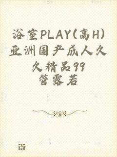 浴室PLAY(高H)亚洲国产成人久久精品99