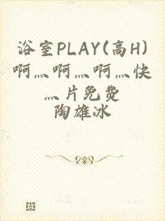 浴室PLAY(高H)啊灬啊灬啊灬快灬片免费