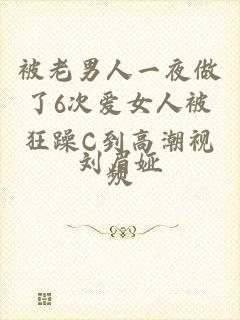 被老男人一夜做了6次爱女人被狂躁C到高潮视频