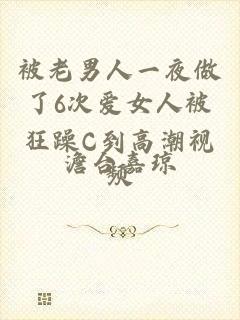 被老男人一夜做了6次爱女人被狂躁C到高潮视频