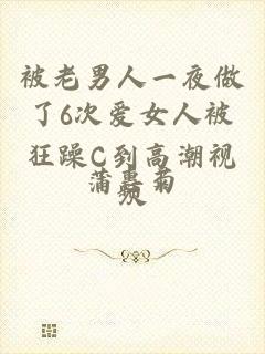 被老男人一夜做了6次爱女人被狂躁C到高潮视频