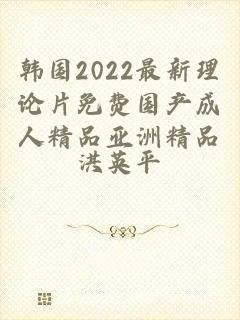 韩国2022最新理论片免费国产成人精品亚洲精品